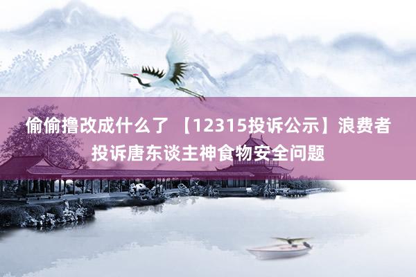 偷偷撸改成什么了 【12315投诉公示】浪费者投诉唐东谈主神食物安全问题