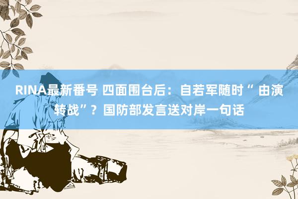 RINA最新番号 四面围台后：自若军随时“ 由演转战”？国防部发言送对岸一句话