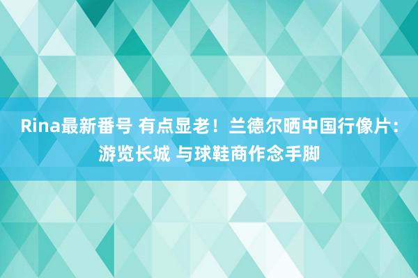 Rina最新番号 有点显老！兰德尔晒中国行像片：游览长城 与球鞋商作念手脚