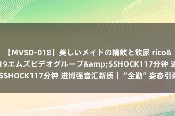 【MVSD-018】美しいメイドの精飲と飲尿 rico</a>2007-02-19エムズビデオグループ&$SHOCK117分钟 进博强音汇新质｜“全勤”姿态引颈烘焙立异