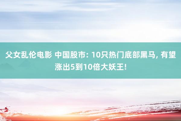 父女乱伦电影 中国股市: 10只热门底部黑马, 有望涨出5到10倍大妖王!