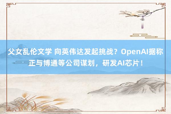 父女乱伦文学 向英伟达发起挑战？OpenAI据称正与博通等公司谋划，研发AI芯片！