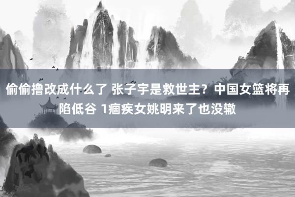 偷偷撸改成什么了 张子宇是救世主？中国女篮将再陷低谷 1痼疾女姚明来了也没辙