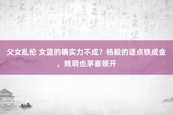 父女乱伦 女篮的确实力不成？杨毅的话点铁成金，姚明也茅塞顿开