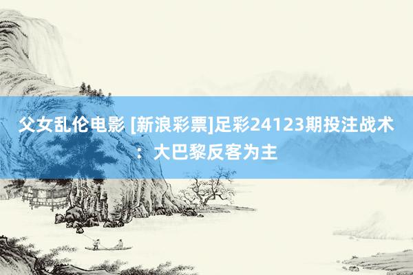 父女乱伦电影 [新浪彩票]足彩24123期投注战术：大巴黎反客为主