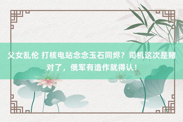 父女乱伦 打核电站念念玉石同烬？司机这次是赌对了，俄军有造作就得认！