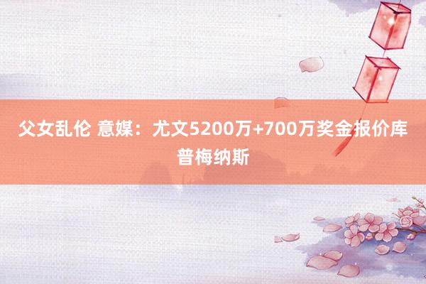 父女乱伦 意媒：尤文5200万+700万奖金报价库普梅纳斯