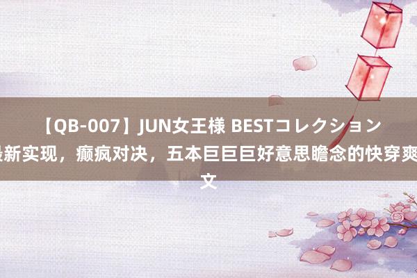 【QB-007】JUN女王様 BESTコレクション 最新实现，癫疯对决，五本巨巨巨好意思瞻念的快穿爽文