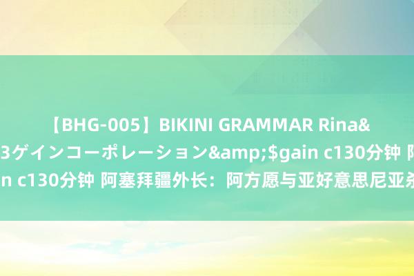 【BHG-005】BIKINI GRAMMAR Rina</a>2017-04-23ゲインコーポレーション&$gain c130分钟 阿塞拜疆外长：阿方愿与亚好意思尼亚杀青干系平常化