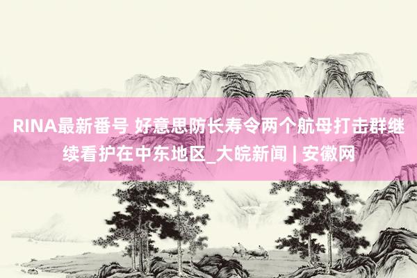 RINA最新番号 好意思防长寿令两个航母打击群继续看护在中东地区_大皖新闻 | 安徽网