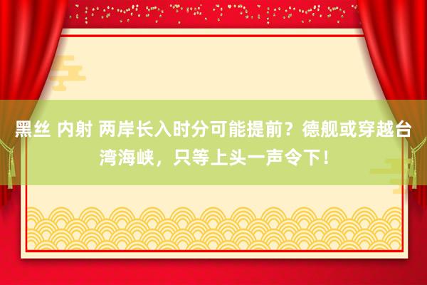 黑丝 内射 两岸长入时分可能提前？德舰或穿越台湾海峡，只等上头一声令下！