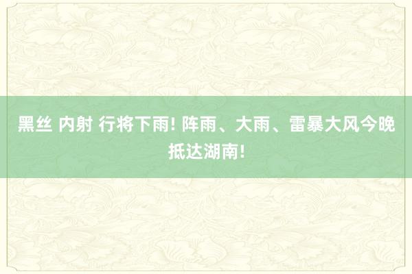 黑丝 内射 行将下雨! 阵雨、大雨、雷暴大风今晚抵达湖南!