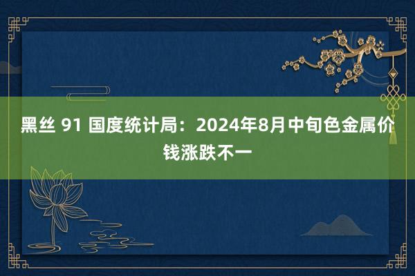 黑丝 91 国度统计局：2024年8月中旬色金属价钱涨跌不一